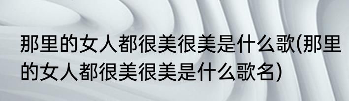 那里的女人都很美很美是什么歌(那里的女人都很美很美是什么歌名)