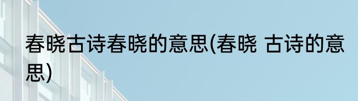 春晓古诗春晓的意思(春晓 古诗的意思)