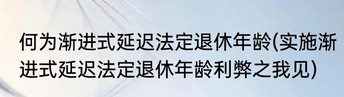 何为渐进式延迟法定退休年龄(实施渐进式延迟法定退休年龄利弊之我见)