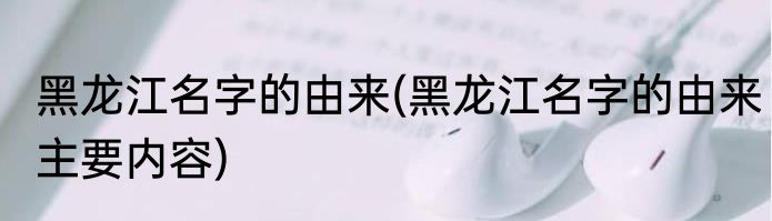 黑龙江名字的由来(黑龙江名字的由来主要内容)