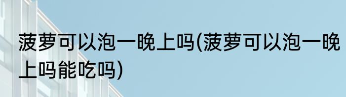 菠萝可以泡一晚上吗(菠萝可以泡一晚上吗能吃吗)