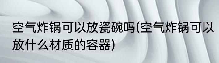 空气炸锅可以放瓷碗吗(空气炸锅可以放什么材质的容器)