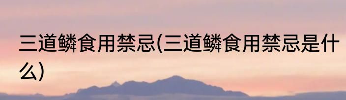 三道鳞食用禁忌(三道鳞食用禁忌是什么)