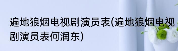 遍地狼烟电视剧演员表(遍地狼烟电视剧演员表何润东)