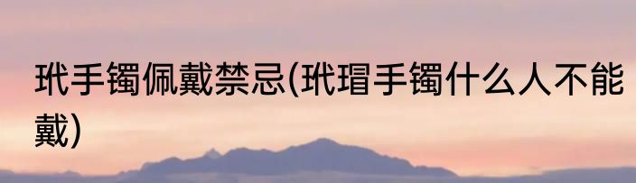 玳手镯佩戴禁忌(玳瑁手镯什么人不能戴)