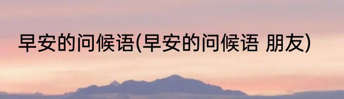 早安的问候语(早安的问候语 朋友)