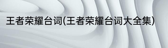 王者荣耀台词(王者荣耀台词大全集)