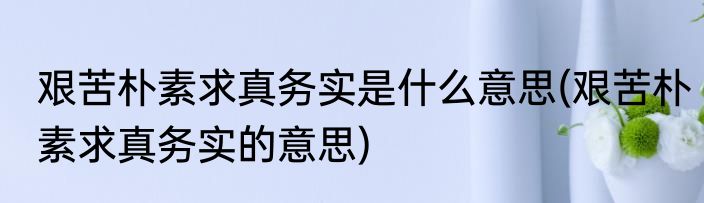 艰苦朴素求真务实是什么意思(艰苦朴素求真务实的意思)