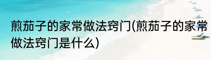 煎茄子的家常做法窍门(煎茄子的家常做法窍门是什么)