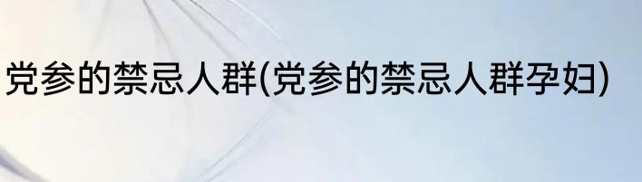 党参的禁忌人群(党参的禁忌人群孕妇)