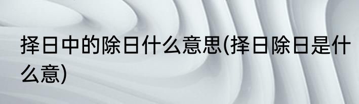 择日中的除日什么意思(择日除日是什么意)