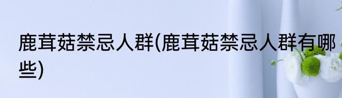 鹿茸菇禁忌人群(鹿茸菇禁忌人群有哪些)