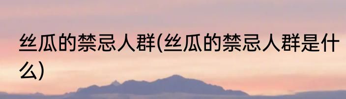 丝瓜的禁忌人群(丝瓜的禁忌人群是什么)