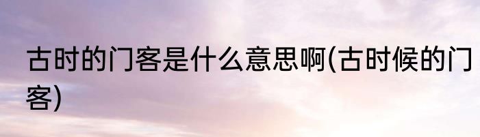 古时的门客是什么意思啊(古时候的门客)