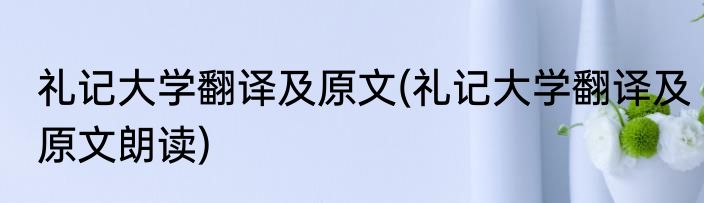 礼记大学翻译及原文(礼记大学翻译及原文朗读)