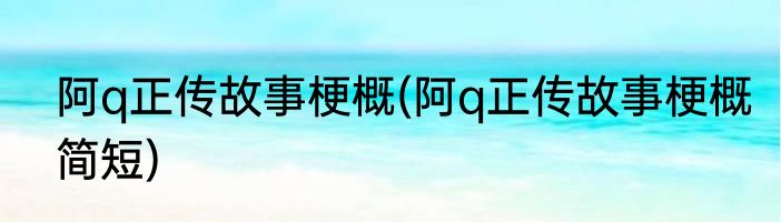 阿q正传故事梗概(阿q正传故事梗概简短)