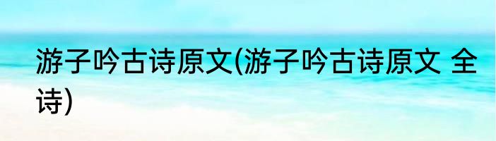 游子吟古诗原文(游子吟古诗原文 全诗)