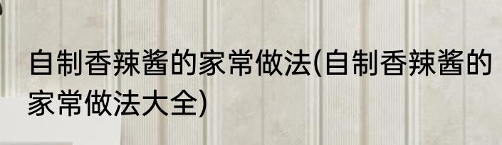 自制香辣酱的家常做法(自制香辣酱的家常做法大全)