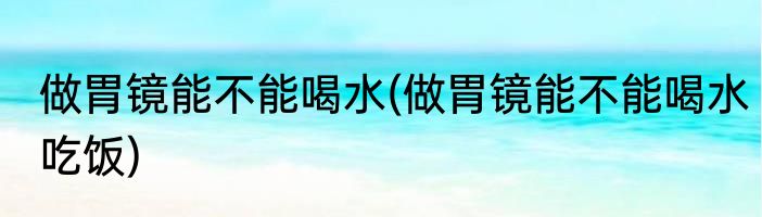 做胃镜能不能喝水(做胃镜能不能喝水吃饭)