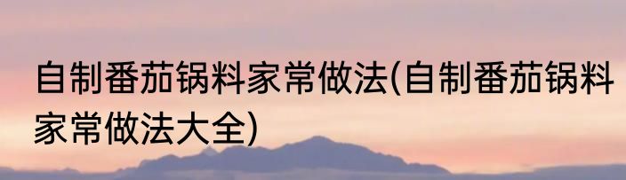 自制番茄锅料家常做法(自制番茄锅料家常做法大全)