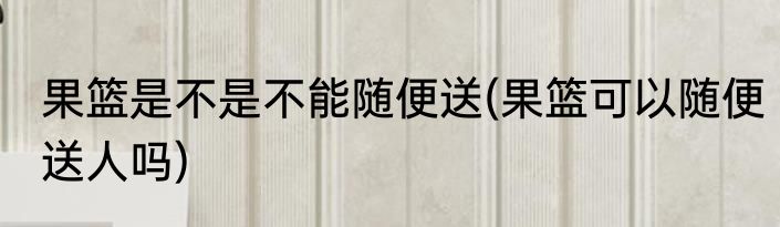 果篮是不是不能随便送(果篮可以随便送人吗)