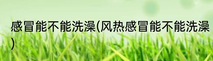 感冒能不能洗澡(风热感冒能不能洗澡)