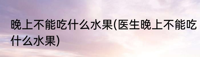 晚上不能吃什么水果(医生晚上不能吃什么水果)