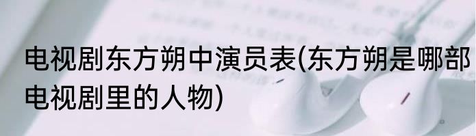 电视剧东方朔中演员表(东方朔是哪部电视剧里的人物)