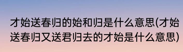才始送春归的始和归是什么意思(才始送春归又送君归去的才始是什么意思)