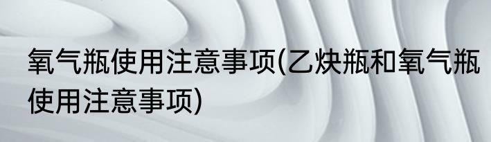 氧气瓶使用注意事项(乙炔瓶和氧气瓶使用注意事项)
