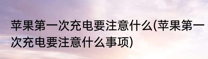 苹果第一次充电要注意什么(苹果第一次充电要注意什么事项)