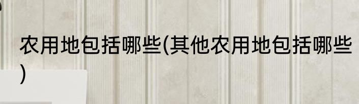 农用地包括哪些(其他农用地包括哪些)