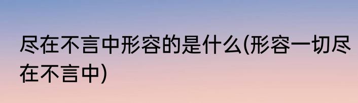 尽在不言中形容的是什么(形容一切尽在不言中)