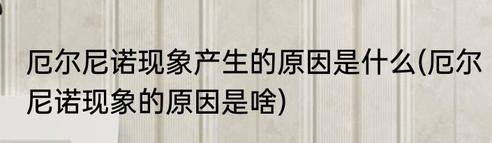 厄尔尼诺现象产生的原因是什么(厄尔尼诺现象的原因是啥)