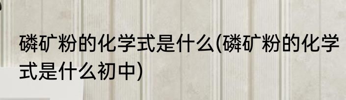 磷矿粉的化学式是什么(磷矿粉的化学式是什么初中)