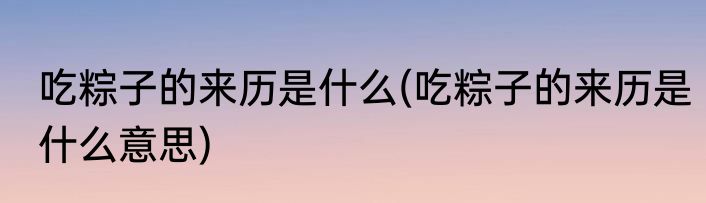 吃粽子的来历是什么(吃粽子的来历是什么意思)