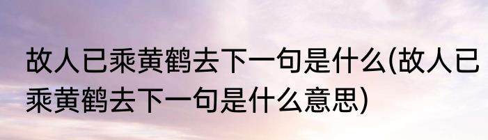 故人已乘黄鹤去下一句是什么(故人已乘黄鹤去下一句是什么意思)