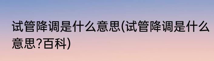 试管降调是什么意思(试管降调是什么意思?百科)