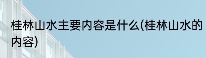 桂林山水主要内容是什么(桂林山水的内容)