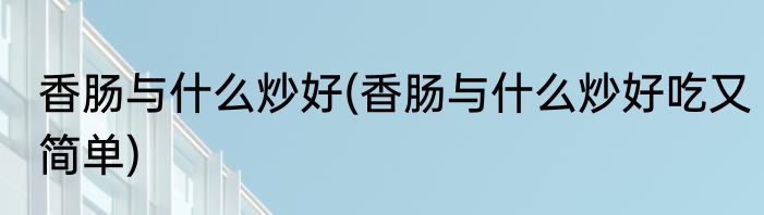 香肠与什么炒好(香肠与什么炒好吃又简单)