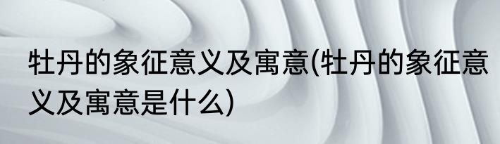 牡丹的象征意义及寓意(牡丹的象征意义及寓意是什么)