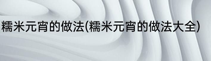 糯米元宵的做法(糯米元宵的做法大全)