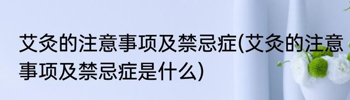 艾灸的注意事项及禁忌症(艾灸的注意事项及禁忌症是什么)