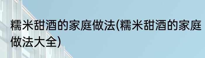 糯米甜酒的家庭做法(糯米甜酒的家庭做法大全)