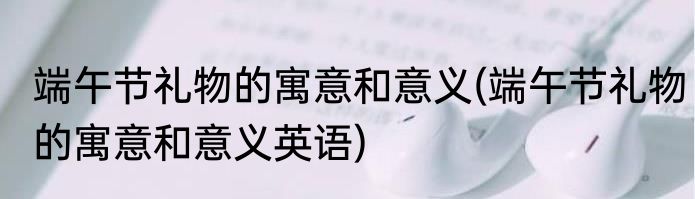 端午节礼物的寓意和意义(端午节礼物的寓意和意义英语)