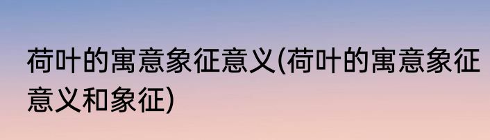 荷叶的寓意象征意义(荷叶的寓意象征意义和象征)