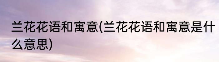 兰花花语和寓意(兰花花语和寓意是什么意思)