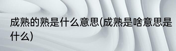 成熟的熟是什么意思(成熟是啥意思是什么)