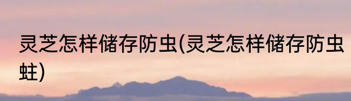 灵芝怎样储存防虫(灵芝怎样储存防虫蛀)