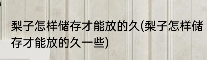 梨子怎样储存才能放的久(梨子怎样储存才能放的久一些)